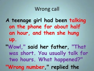 Wrong call
A teenage girl had been talking
on the phone for about half
an hour, and then she hung
up.
"Wow!," said her fat...