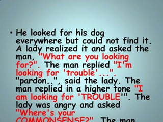 • He looked for his dog
everywhere but could not find it.
A lady realized it and asked the
man, "What are you looking
for?...