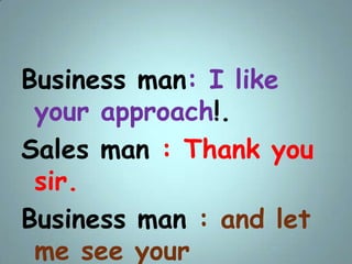 Business man: I like
your approach!.
Sales man : Thank you
sir.
Business man : and let
me see your
 