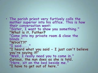 • The parish priest very furtively calls the
mother superior into his office. This is how
their conversation went:
"Sister...