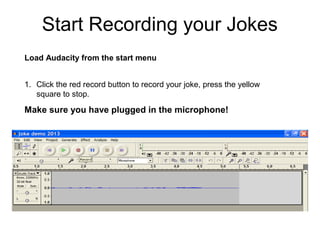 1. Click the red record button to record your joke, press the yellow
square to stop.
Make sure you have plugged in the microphone!
Load Audacity from the start menu
Start Recording your Jokes