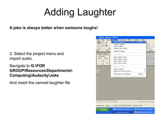 2. Select the project menu and
import audio.
Navigate to G:FOR
GROUPResourcesDepartments
ComputingAudacityJoke
And insert the canned laughter file
Adding Laughter
A joke is always better when someone laughs!