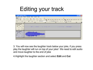 Editing your track
3. You will now see the laughter track below your joke, if you press
play the laughter will run on top of your joke! We need to edit audio
and move laughter to the end of joke
4.Highlight the laughter section and select Edit and Cut