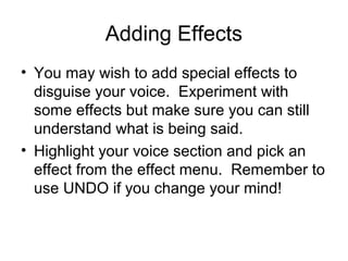 Adding Effects
• You may wish to add special effects to
disguise your voice. Experiment with
some effects but make sure you can still
understand what is being said.
• Highlight your voice section and pick an
effect from the effect menu. Remember to
use UNDO if you change your mind!