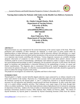 Journal of Kinetics and Health Education Perspective.Volume 5, December,2012 
1 
www.jokhep.com | jokhepng@yahoo.com | +2348033413018 
Nursing Intervention for Patients with Goitre in the Health Care Delivery System in Nigeria 
By 
Dr. Fidelis Uchendi Okafor, Ph.D. 
Department of Nursing Science, 
University of Benin, 
Benin City. 
uchendifidelis2001@yahoo.com 
08037442403 
& 
Joan Chukwura, M.Sc. 
Department of Nursing Science, 
University of Benin, 
Benin City. 
ABSTRACT 
Thyroid hormones are very important for the normal functioning of the various organs of the body. When the production and availability of these hormones are impaired, as would occur in goitre caused either by hyperthyroidism or iodine deficiency, organ functions could be adversely affected. Iron deficiency is a major threat to health of people across the globe and the introduction of the universal salt iodization (USI) programme is an important step towards controlling this deficiency. Various diagnostic measures are available including adequate observation of symptoms in order to obtain accurate information about patient’s disease status. Treatment could be in form of chemotherapy, radiotherapy with radioactive iodine or surgery. Nurses need to have good background knowledge in order to adequately care for patients with goitre. In this article, the thyroid gland, its hormones and abnormalities is discussed followed by the epidemiology of goitre, its causes and clinical manifestations. The diagnostic plan is enumerated followed by medical management and nursing intervention for patients with goitre. It is therefore recommended that public heath talks should be organised by nurses to reduce the scourge of goitre in the society. 
The people are encouraged to use iodised salt, vegetables and fruits in their meals. 
INTRODUCTION 
Thyroid gland is a highly vascular butterfly-shaped endocrine organ connected by an isthmus situated in the lower neck anterior to the trachea. Thyroxine (T4), Triiodothyronine (T3) and calcitonin (thyrocalcitonin) are the hormones secreted by the thyroid gland. T4 and T3 (collectively referred to as thyroid hormones) are necessary for cell replication and ultimately normal growth and brain development. In other words their main role is to control cellular metabolic activities. They influence every major organ of the body through their effects on cellular metabolism. On the other hand calcitonin reduces high plasma level of calcium by increasing its deposition in the bone. Iodide in the form of iodine is instrumental and essential for the synthesis of thyroid hormones (Greenstein, Gould & Trounce, 2004; Smeltzer, Bare, Hinkle, & Cheever, 2008). The release of thyroid hormones; by thyroid gland is controlled by thyroid stimulating hormone (TSH) from the anterior  