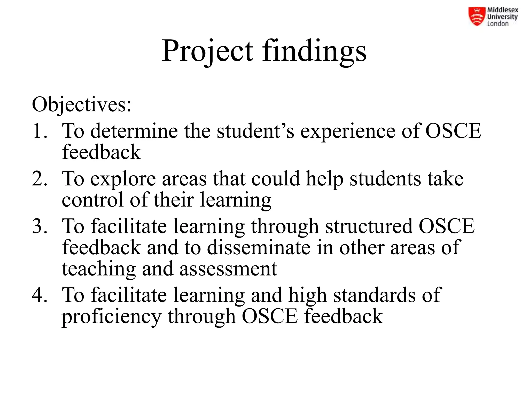 Project findings
Objectives:
1. To determine the student’s experience of OSCE
feedback
2. To explore areas that could help students take
control of their learning
3. To facilitate learning through structured OSCE
feedback and to disseminate in other areas of
teaching and assessment
4. To facilitate learning and high standards of
proficiency through OSCE feedback
 