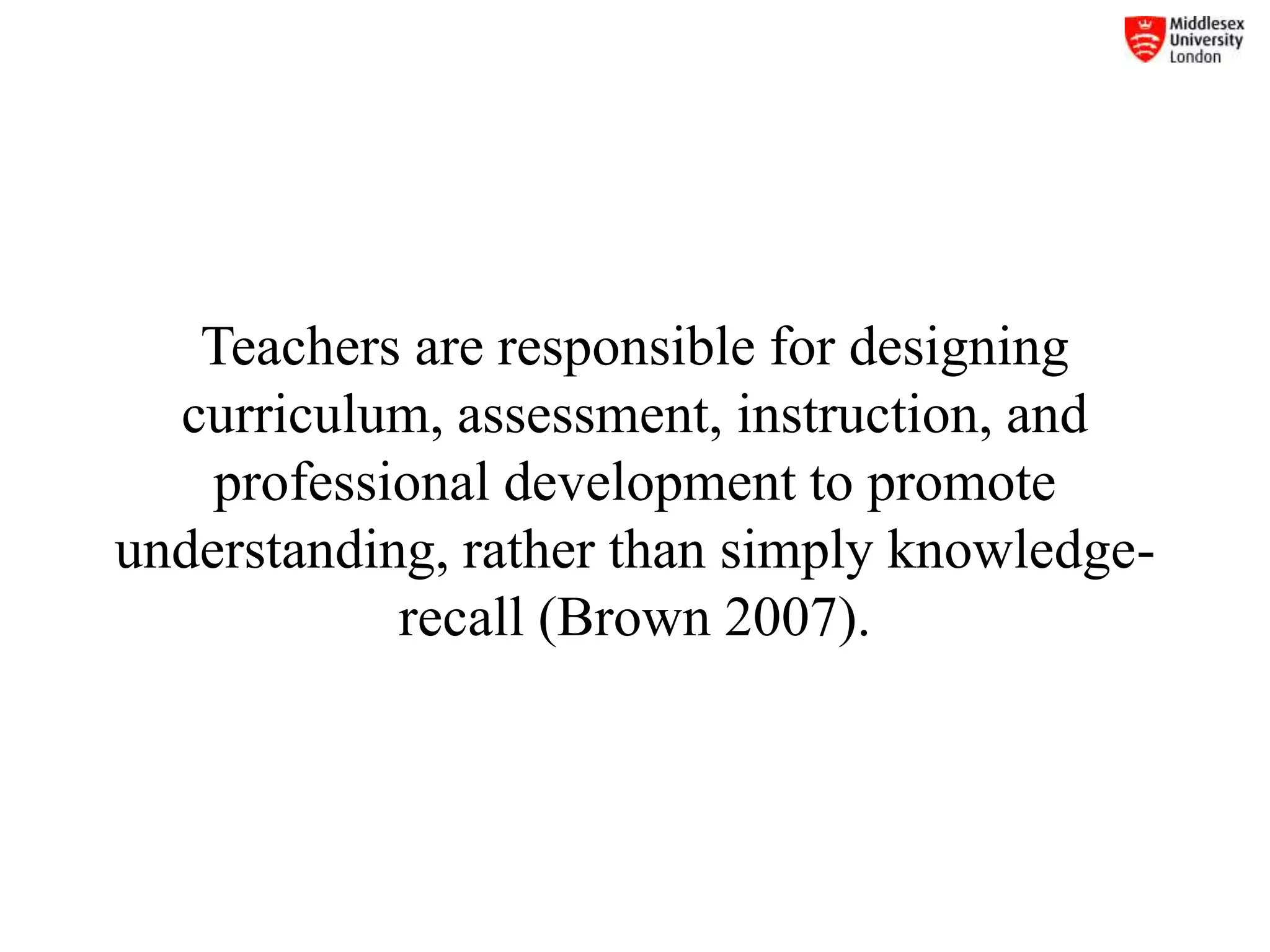 Teachers are responsible for designing
curriculum, assessment, instruction, and
professional development to promote
understanding, rather than simply knowledge-
recall (Brown 2007).
 