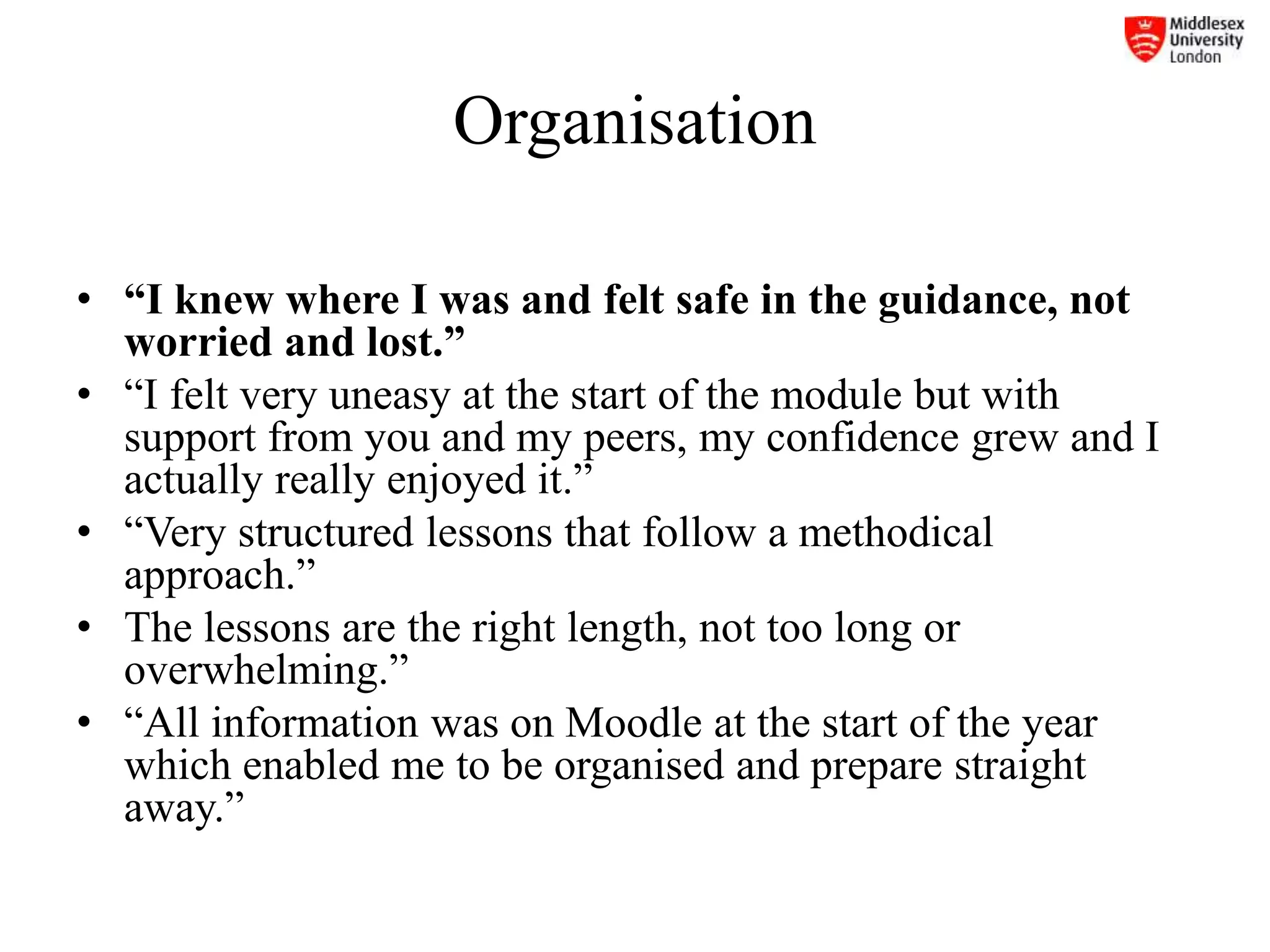 Organisation
• “I knew where I was and felt safe in the guidance, not
worried and lost.”
• “I felt very uneasy at the start of the module but with
support from you and my peers, my confidence grew and I
actually really enjoyed it.”
• “Very structured lessons that follow a methodical
approach.”
• The lessons are the right length, not too long or
overwhelming.”
• “All information was on Moodle at the start of the year
which enabled me to be organised and prepare straight
away.”
 