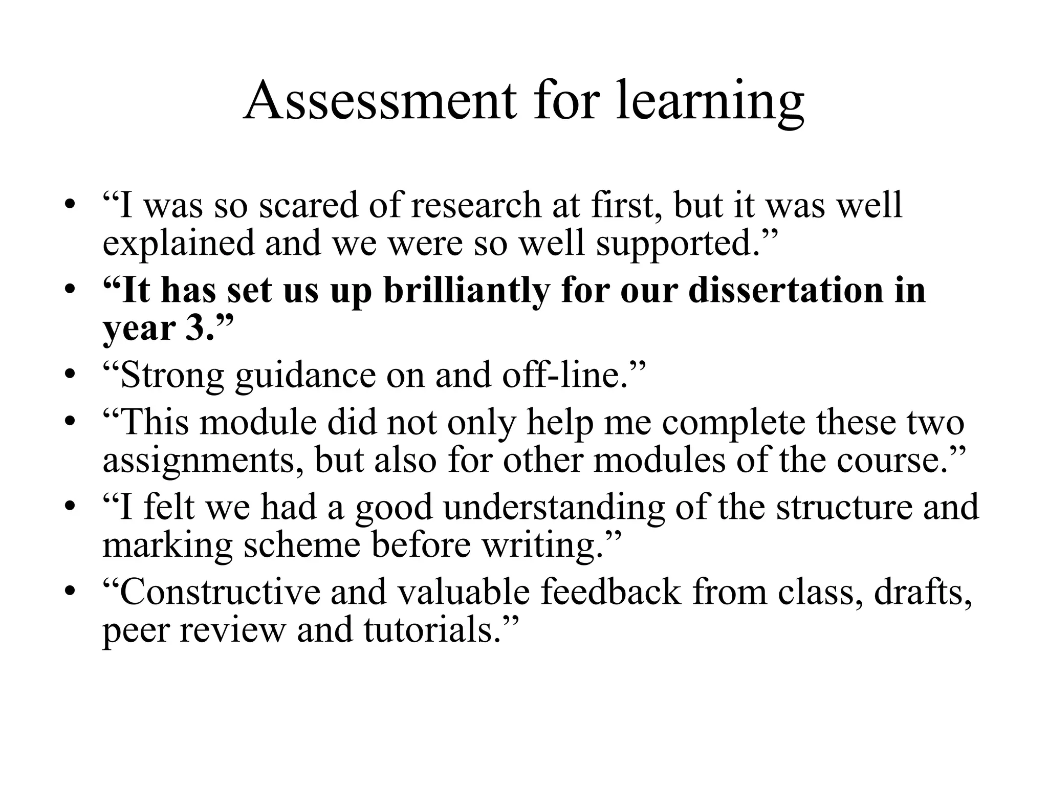 Assessment for learning
• “I was so scared of research at first, but it was well
explained and we were so well supported.”
• “It has set us up brilliantly for our dissertation in
year 3.”
• “Strong guidance on and off-line.”
• “This module did not only help me complete these two
assignments, but also for other modules of the course.”
• “I felt we had a good understanding of the structure and
marking scheme before writing.”
• “Constructive and valuable feedback from class, drafts,
peer review and tutorials.”
 