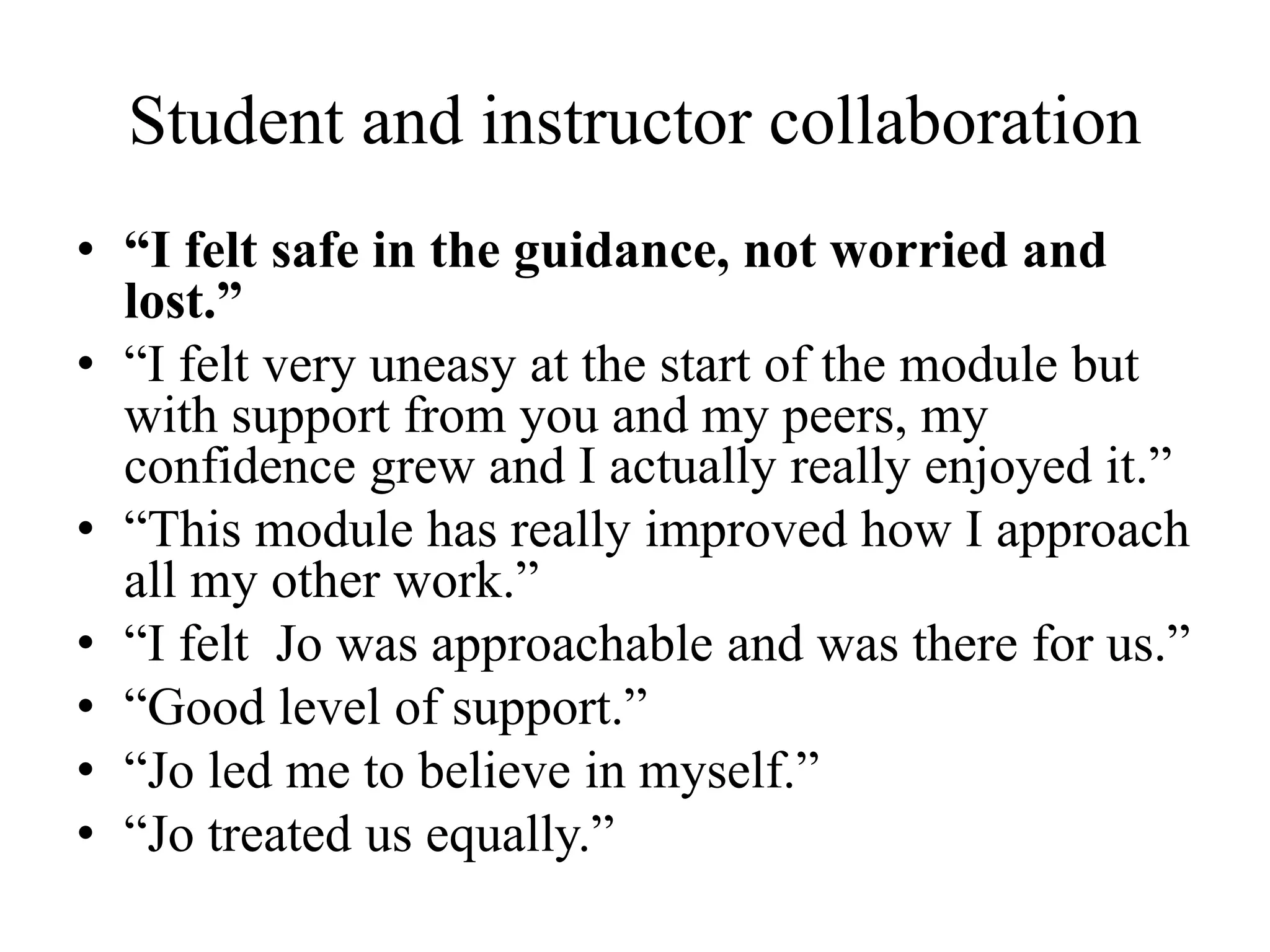 Student and instructor collaboration
• “I felt safe in the guidance, not worried and
lost.”
• “I felt very uneasy at the start of the module but
with support from you and my peers, my
confidence grew and I actually really enjoyed it.”
• “This module has really improved how I approach
all my other work.”
• “I felt Jo was approachable and was there for us.”
• “Good level of support.”
• “Jo led me to believe in myself.”
• “Jo treated us equally.”
 