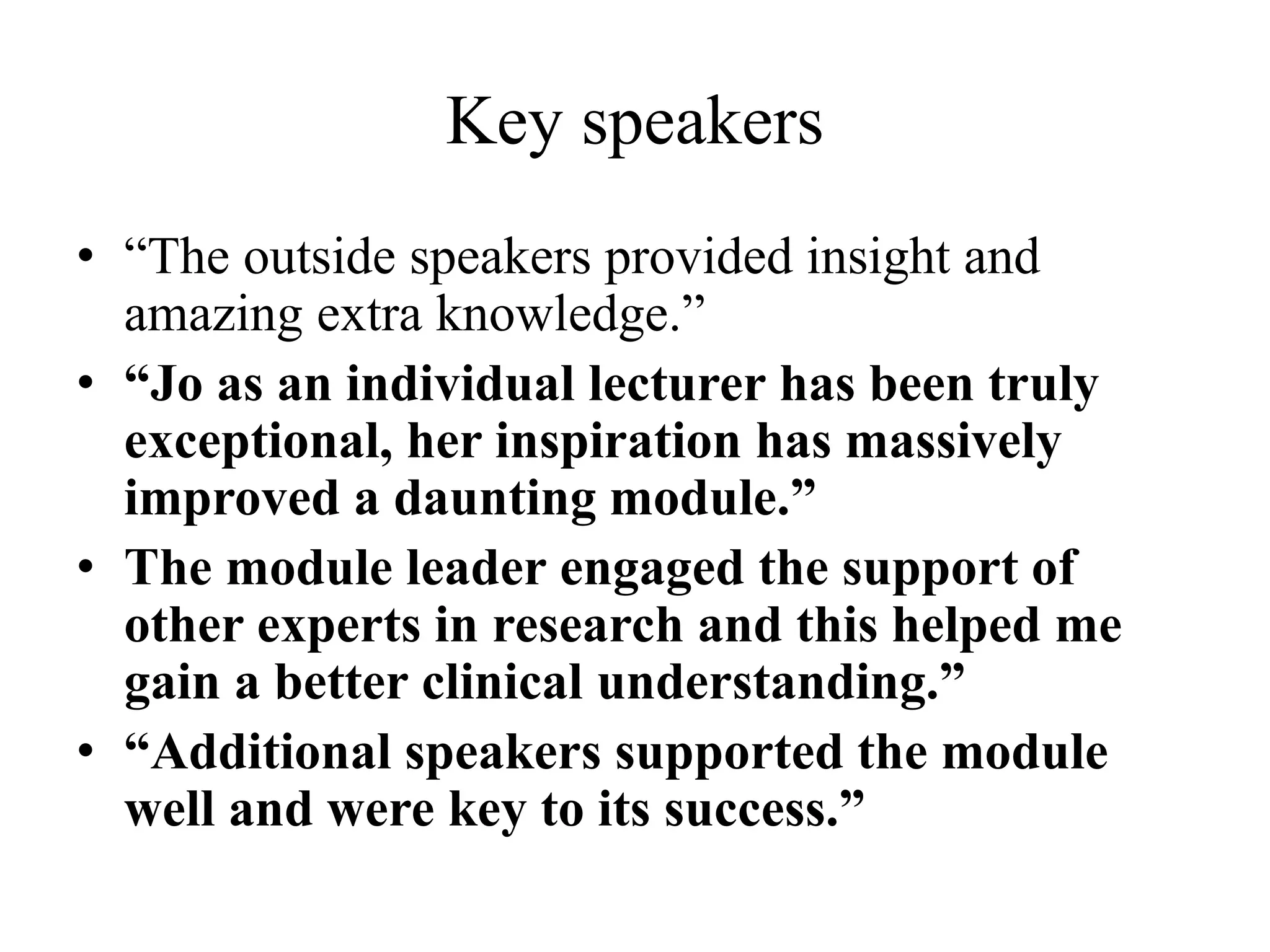 Key speakers
• “The outside speakers provided insight and
amazing extra knowledge.”
• “Jo as an individual lecturer has been truly
exceptional, her inspiration has massively
improved a daunting module.”
• The module leader engaged the support of
other experts in research and this helped me
gain a better clinical understanding.”
• “Additional speakers supported the module
well and were key to its success.”
 