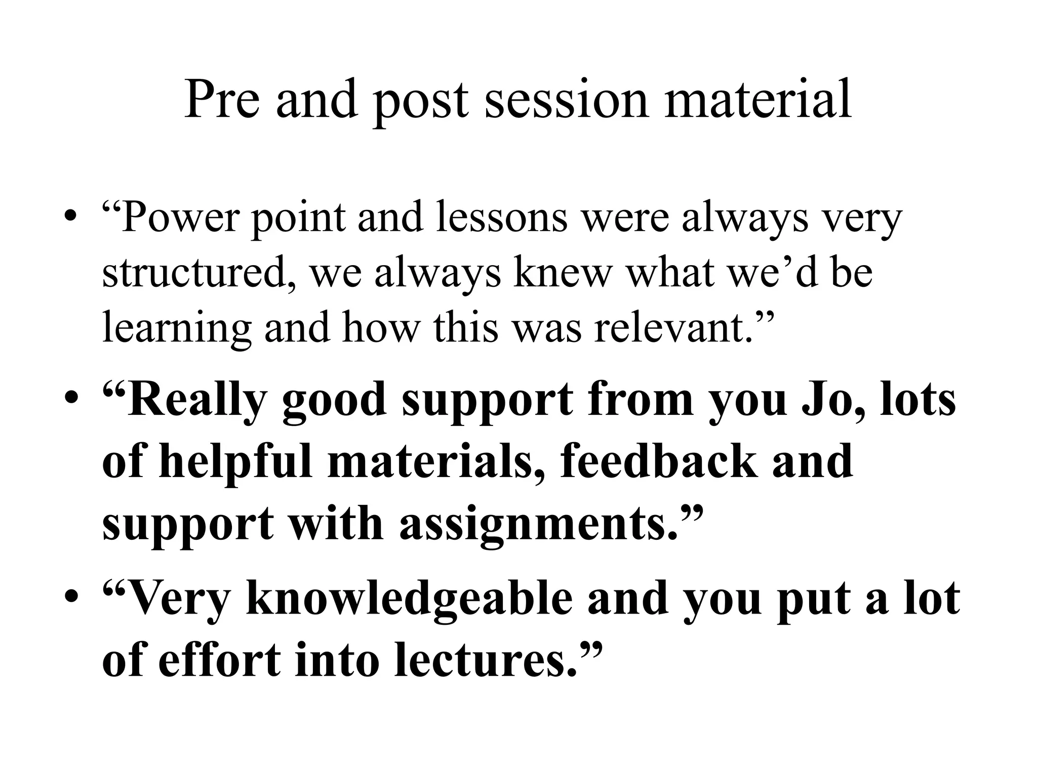 Pre and post session material
• “Power point and lessons were always very
structured, we always knew what we’d be
learning and how this was relevant.”
• “Really good support from you Jo, lots
of helpful materials, feedback and
support with assignments.”
• “Very knowledgeable and you put a lot
of effort into lectures.”
 