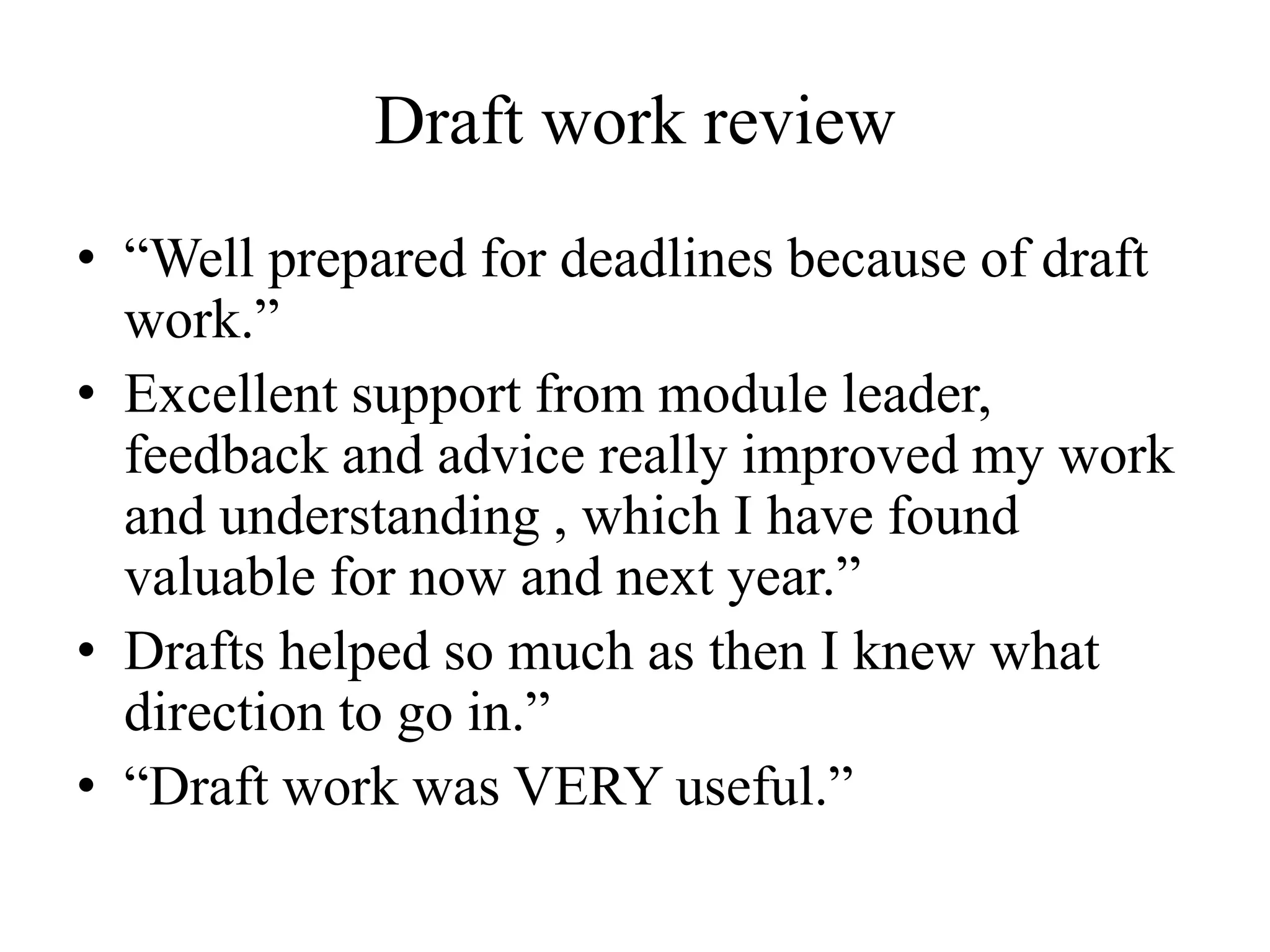 Draft work review
• “Well prepared for deadlines because of draft
work.”
• Excellent support from module leader,
feedback and advice really improved my work
and understanding , which I have found
valuable for now and next year.”
• Drafts helped so much as then I knew what
direction to go in.”
• “Draft work was VERY useful.”
 