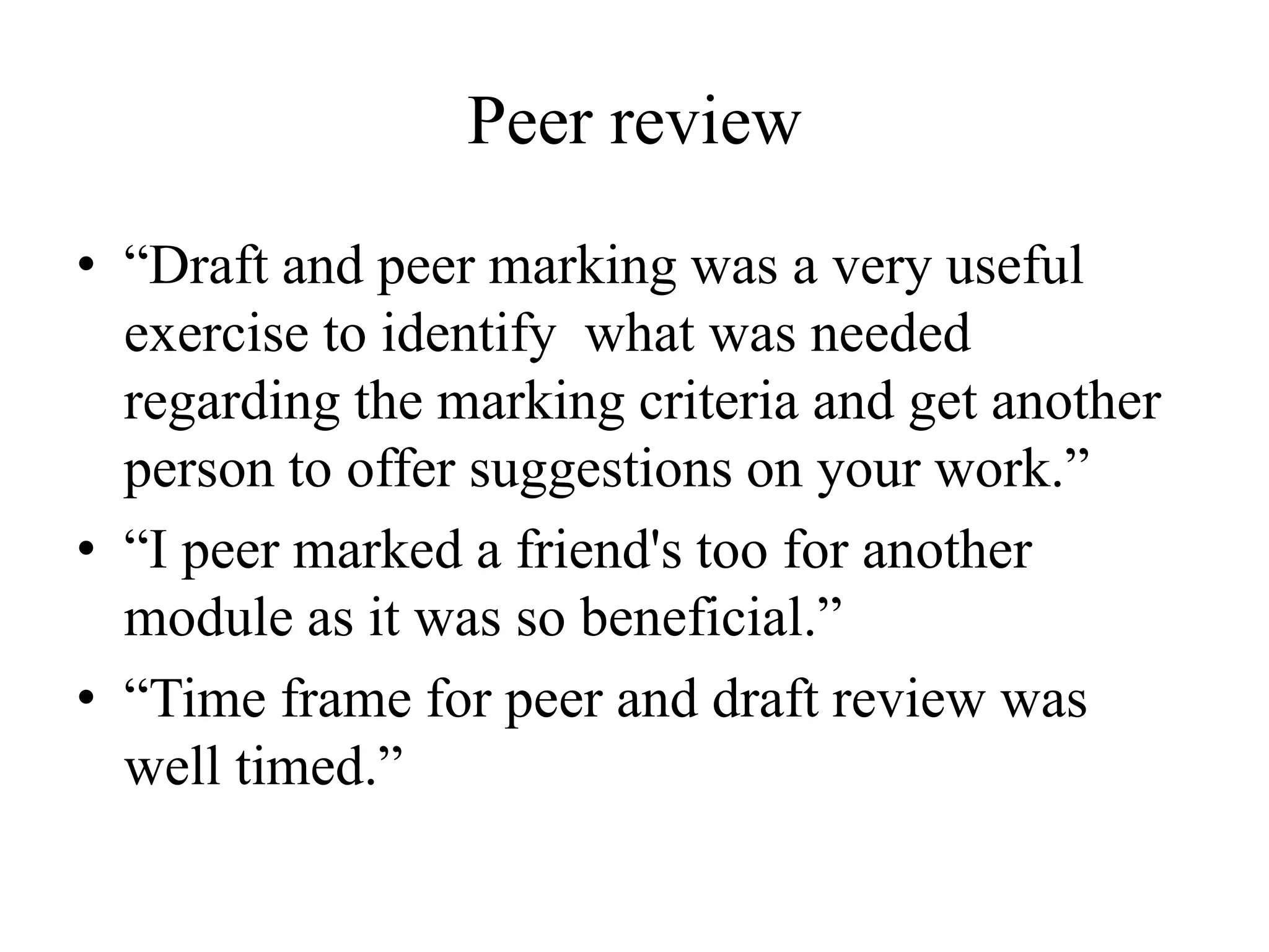 Peer review
• “Draft and peer marking was a very useful
exercise to identify what was needed
regarding the marking criteria and get another
person to offer suggestions on your work.”
• “I peer marked a friend's too for another
module as it was so beneficial.”
• “Time frame for peer and draft review was
well timed.”
 