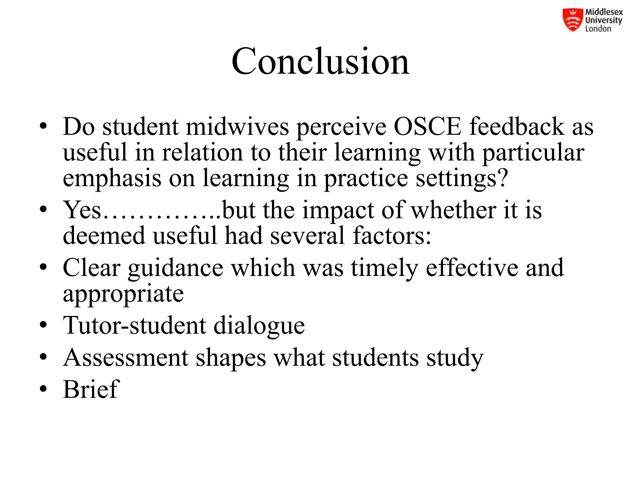 Conclusion
• Do student midwives perceive OSCE feedback as
useful in relation to their learning with particular
emphasis on learning in practice settings?
• Yes…………..but the impact of whether it is
deemed useful had several factors:
• Clear guidance which was timely effective and
appropriate
• Tutor-student dialogue
• Assessment shapes what students study
• Brief
 