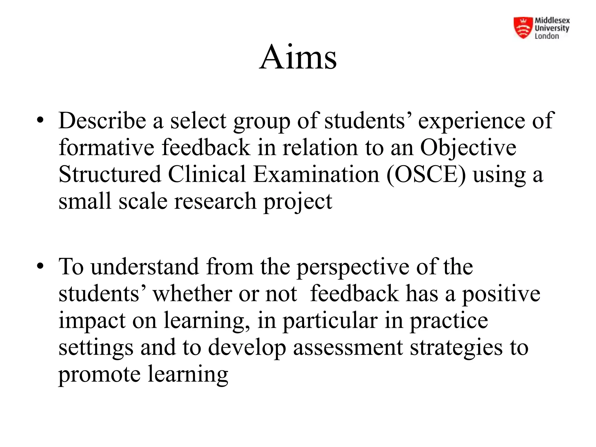 Aims
• Describe a select group of students’ experience of
formative feedback in relation to an Objective
Structured Clinical Examination (OSCE) using a
small scale research project
• To understand from the perspective of the
students’ whether or not feedback has a positive
impact on learning, in particular in practice
settings and to develop assessment strategies to
promote learning
 