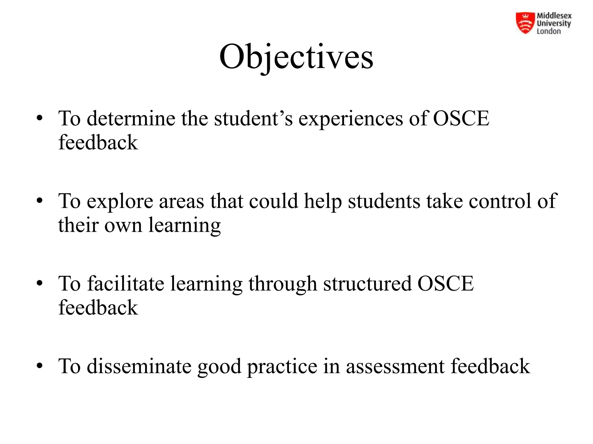 Objectives
• To determine the student’s experiences of OSCE
feedback
• To explore areas that could help students take control of
their own learning
• To facilitate learning through structured OSCE
feedback
• To disseminate good practice in assessment feedback
 