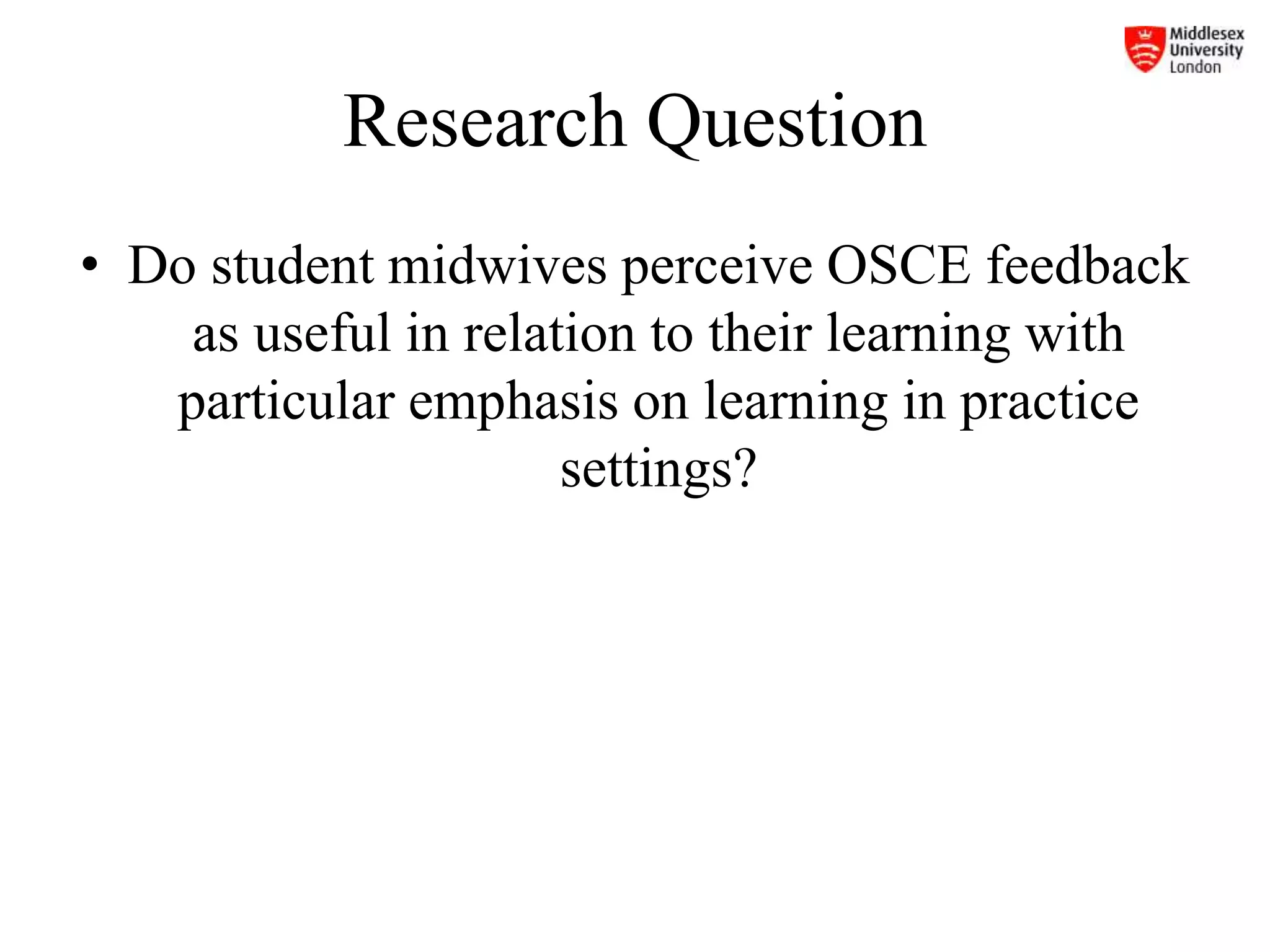 Research Question
• Do student midwives perceive OSCE feedback
as useful in relation to their learning with
particular emphasis on learning in practice
settings?
 