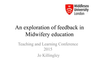 An exploration of feedback in
Midwifery education
Teaching and Learning Conference
2015
Jo Killingley
 