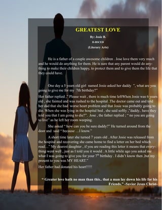 GREATEST LOVE
By: Josie B.
II-BSCED
(Literary Arts)
He is a father of a couple awesome children . Jose love them very much
and he would do anything for them. He is sure that any parent would do any-
thing to make their children happy, to protect them and to give them the life that
they could have.
One day a 5 years old girl named Josie asked her daddy ”, what are you
going to give me for my 7th birthday?”
Her father replied ,” Please wait , there is much time leftWhen Josie was 6 years
old , she fainted and was rushed to the hospital .The doctor came out and told
her dad that she had worse heart problem and that Josie was probably going to
die. When she was lying in the hospital bed , she said softly ,”daddy.. have they
told you that I am going to die?”. Jose , the father replied ; “ no you are going
to live” as he left her room weeping.
She asked “ how can you be sure daddy?” He turned around from the
door and said “ because …I know.”
A short time later she turned 7 years old . After Josie was released from
the hospital and recovering she came home to find a letter on her bed which
read…” My dearest daughter , if you are reading this letter it means that every-
thing went well , just as I told you it would . A little while ago you asked me
what I was going to give you for your 7th
birthday . I didn’t know then ,but my
present to you was MY HEART.”
Her father had donated his heart!!!!!
“ Greater love hath no man than this.. that a man lay down his life for his
Friends.” -Savior Jesus Christ-
 