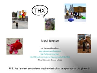 Mervi Jansson [email_address] www.mjansson.wordpress.com http:// twitter.com / mervijan   http:// fi.linkedin.com /pub/ mervi-jansson-aalto /8/2b7/5b8   Mervi Mavendorf Second Lifessa P.S. Jos tarvitset sosiaalisen median vierihoitoa tai sparrausta, ota yhteyttä! THX 
