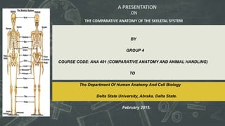 BY
GROUP 4
COURSE CODE: ANA 401 (COMPARATIVE ANATOMY AND ANIMAL HANDLING)
TO
The Department Of Human Anatomy And Cell Biology
Delta State University, Abraka. Delta State.
February 2015.
A PRESENTATION
THE COMPARATIVE ANATOMY OF THE SKELETAL SYSTEM
ON
 