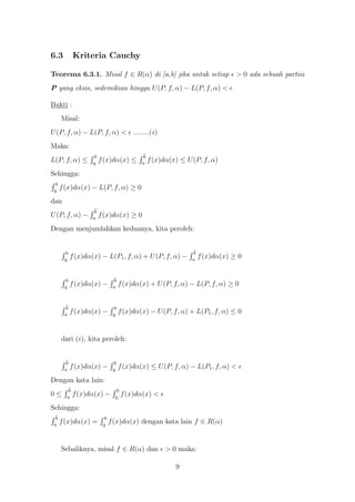 6.3          Kriteria Cauchy

Teorema 6.3.1. Misal f ∈ R(α) di [a,b] jika untuk setiap                          > 0 ada sebuah partisi
P yang eksis, sedemikian hingga U (P, f, α) − L(P, f, α) <

Bukti :
      Misal:
U (P, f, α) − L(P, f, α) < ........(i )
Maka:
                     b                        b
L(P, f, α) ≤        a
                         f (x)dα(x) ≤        a
                                                  f (x)dα(x) ≤ U (P, f, α)
Sehingga:
  b
 a
      f (x)dα(x) − L(P, f, α) ≥ 0
dan
                     b
U (P, f, α) −       a
                         f (x)dα(x) ≥ 0
Dengan menjumlahkan keduanya, kita peroleh:


        b                                                         b
       a
            f (x)dα(x) − L(P1 , f, α) + U (P, f, α) −            a
                                                                      f (x)dα(x) ≥ 0


        b                        b
       a
            f (x)dα(x) −        a
                                     f (x)dα(x) + U (P, f, α) − L(P, f, α) ≥ 0


        b                        b
       a
            f (x)dα(x) −        a
                                     f (x)dα(x) − U (P, f, α) + L(P1 , f, α) ≤ 0


      dari (i ), kita peroleh:


        b                        b
       a
            f (x)dα(x) −        a
                                     f (x)dα(x) ≤ U (P, f, α) − L(P1 , f, α) <
Dengan kata lain:
         b                        b
0≤      a
             f (x)dα(x) −        a
                                      f (x)dα(x) <
Sehingga:
  b                        b
 a
      f (x)dα(x) =        a
                               f (x)dα(x) dengan kata lain f ∈ R(α)


      Sebaliknya, misal f ∈ R(α) dan                    > 0 maka:

                                                           9
 