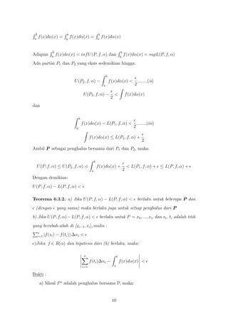 b                         b                              b
 a
      f (x)dα(x) =         a
                                f (x)dα(x) =              a
                                                               f (x)dα(x)


                  b                                                                   b
Adapun           a
                      f (x)dα(x) = inf U (P, f, α) dan                               a
                                                                                          f (x)dα(x) = supL(P, f, α)
Ada partisi P1 dan P2 yang eksis sedemikian hingga:

                                                                    b
                                  U (P2 , f, α) −                       f (x)dα(x) < ........(ii)
                                                                a                   2

                                            U (P2 , f, α) −                  <                f (x)dα(x)
                                                                         2
dan

                                       b
                                           f (x)dα(x) − L(P1 , f, α) < ........(iii)
                                   a                                  2

                                                 f (x)dα(x) ≤ L(P1 , f, α) +
                                                                                                      2
Ambil P sebagai penghalus bersama dari P1 dan P2 , maka:

                                                      b
  U (P, f, α) ≤ U (P2 , f, α) <                           f (x)dα(x) +                        < L(P1 , f, α) + ≤ L(P, f, α) +
                                                  a                                       2
Dengan demikian:
U (P, f, α) − L(P, f, α) <

Teorema 6.3.2. a) Jika U (P, f, α) − L(P, f, α) <                                                   berlaku untuk beberapa P dan
  (dengan             yang sama) maka berlaku juga untuk setiap penghalus dari P
b) Jika U (P, f, α) − L(P, f, α) < berlaku untuk P = x0 , ..., xn dan si , ti adalah titik
yang berubah-ubah di [xi−1 , xi ], maka :
      n
      i=1   |f (si ) − f (ti )| ∆αi <
c)Jika f ∈ R(α) dan hipotesis dari (b) berlaku, maka:

                                            n                                    b
                                                 f (ti )∆αi −                        f (x)dα(x) <
                                           i=1                               a

Bukti :
       a) Misal P ∗ adalah penghalus bersama P, maka:


                                                                          10
 