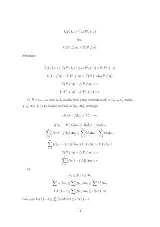 L(P, f, α) ≤ L(P ∗ , f, α)

                                                      dan

                                        U (P ∗ , f, α) ≤ U (P, f, α)

Sehingga:


                 L(P, f, α) + U (P ∗ , f, α) ≤ L(P ∗ , f, α) + U (P ∗ , f, α)

                    U (P ∗ , f, α) − L(P ∗ , f, α) ≤ U (P, f, α)L(P, f, α)

                                       U (P, f, α) − L(P, f, α) <

                                      U (P ∗ , f, α) − L(P ∗ , f, α) <

   b) P = x0 , ...xn dan si , ti adalah titik yang berubah-ubah di [xi−1 , xi ], maka:
f (si ) dan f (ti ) keduanya terletak di [mi , Mi ], sehingga:

                                        |f (si ) − f (ti )| ≤ Mi − mi

                              |f (si ) − f (ti )| ∆αi ≤ Mi ∆αi − mi ∆αi
                    n                                       n              n
                            |f (si ) − f (ti )| ∆αi ≤           Mi ∆αi −         mi ∆αi
                   i=1                                    i=1              i=1
                        n
                             |f (si ) − f (ti )| ∆αi ≤ U (P, f α) − L(P, f, α)
                    i=1

                                       U (P, f, α) − L(P, f, α) <
                                         n
                                              |f (si ) − f (ti )| ∆αi <
                                        i=1

   c)
                                               mi ≤ f (ti ) ≤ Mi

                                    mi ∆αi ≤          f (ti )∆αi ≤        Mi ∆αi

                             L(P, f, α) ≤             f (ti )∆αi ≤ U (P, f, α)
                                b
dan juga L(P, f, α) ≤          a
                                    f (x)dα(x) ≤ U (P, f, α)


                                                       11
 
