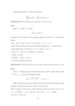 Dengan menggunakan (b) kita mendapatkan:

                                                     b
                                 f (ti )∆αi −            f (x)dα(x) <
                                                 a

Teorema 6.3.3. Jika f kontinu di [a,b] maka f ∈ R(α) di [a,b]

Bukti :
    Ambil > 0, pilih β > 0 maka:

                                     [α(b) − α(a)] β <

f kontinu di [a,b] maka f secara seragam kontinu di [a,b] Ada δ > 0 sedemikian
hingga:
|f (s) − f (t) < β jika x ∈ [a, b], t ∈ [a, b], dan |x − t| < δ .... (i )
Jika P adalah suatu partisi dari[a,b] sedemikian hingga ∆xi < δ untuk semua i
maka implikasi dari (i ) bahwa Mi − mi ≤ β untuk i = 1,2,...,n
⇒ U (P, f, α) − L(P, f, α) =        Mi ∆αi −             mi ∆αi
=    (Mi − mi )∆αi
≤β        ∆αi = β[α(b) − α(a)] <
⇒f ∈ R(α) oleh kriteria Cauchy

Teorema 6.3.4. Jika f monoton di [a,b] dan jika α kontinu di [a,b] maka f ∈ R(α)

Bukti :
    Ambil     > 0 bilangan postif. Untuk setiap integer positif n, pilih sebuah partisi
P = {x0 , x1 , ..., xn } di [a,b] sedemikian hingga:

                                    α(b) − α(a)
                            ∆αi =               , i = 1, 2, ..., n
                                         n

    Maka α kontinu dan monoton naik di interval tutup [a,b] dan sekaligus menga-
sumsikan setiap nilai diantaranya terbatas, α(a) dan α(b).
Misal f monoton naik di [a,b], maka batas-batas atas dan bawah, Mi dan mi di
[xi−1 , xi ] adalah mi = f (xi−1 ) dan Mi = f (xi ) serta i = 1, 2, ..., n Maka:
U (P, f, α) − L(P, f, α) =

                                                12
 