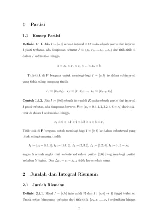 1      Partisi

1.1      Konsep Partisi

Deﬁnisi 1.1.1. Jika I := [a,b] sebuah interval di R maka sebuah partisi dari interval
I pasti terbatas, ada himpunan berurut P := (x0 , x1 , ..., xn−1 , xn ) dari titik-titik di
dalam I sedemikian hingga


                               a = x0 < x1 < x2 < ... < xn = b


    Titik-titik di P berguna untuk membagi-bagi I = [a, b] ke dalam subinterval
yang tidak saling tumpang tindih


                     I1 := [x0 , x1 ], I2 := [x1 , x2 ], ..., In := [xn−1 , xn ]


Contoh 1.1.2. Jika I := [0,6] sebuah interval di R maka sebuah partisi dari interval
I pasti terbatas, ada himpunan berurut P := (x0 = 0, 1.1, 2, 3.2, 4, 6 = x5 ) dari titik-
titik di dalam I sedemikian hingga

                            x0 = 0 < 1.1 < 2 < 3.2 < 4 < 6 = x5

Titik-titik di P berguna untuk membagi-bagi I = [0, 6] ke dalam subinterval yang
tidak saling tumpang tindih

      I1 := [x0 = 0, 1.1], I2 := [1.1, 2], I3 := [2, 3.2], I4 := [3.2, 4], I5 := [4, 6 = x5 ]

angka 5 adalah angka dari subinterval dalam partisi [0,6] yang membagi partisi
kedalam 5 bagian. Dan ∆xi = xi − xi−1 tidak harus selalu sama



2      Jumlah dan Integral Riemann

2.1      Jumlah Riemann

Deﬁnisi 2.1.1. Misal I = [a,b] interval di R dan f : [a,b] → R fungsi terbatas.
Untuk setiap himpunan terbatas dari titik-titik {x0 , x1 , ..., xn } sedemikian hingga

                                                 2
 