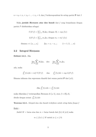 a = x0 < x1 < x2 < ... < xn = b, dan f berkorespondensi ke setiap partisi P dari I


   Maka jumlah Riemann atas dan bawah dari f yang berpadanan dengan
partisi P dideﬁnisikan sebagai:

                                          n
                       U (P, f ) =        i=1   Mi ∆xi dengan Mi = sup f (x)

                                          n
                        L(P, f ) =        i=1   mi ∆xi dengan mi = inf f (x)


           dimana x ∈ [xi−1 , xi ]                ∆xi = xi − xi−1                (i = 1, 2, ..., n)


2.2       Integral Riemann

Deﬁnisi 2.2.1. Jika
                                    n                                    n
                           lim           Mi ∆xi      dan     lim              mi ∆xi
                          |P |→0                             |P |→0
                                   i=1                                  i=1

ada, maka

               b                                                   b
              a
                   f (x)dx = inf U (P, f )           dan          a
                                                                       f (x)dx = sup L(P, f )

Dimana inﬁmum dan supremum diambil dari semua partisi P dari [a,b].



                                             b                b
                                    Jika    a
                                                 f (x)dx =   a
                                                                  f (x)dx


maka dikatakan f terintegralkan Riemann di [a, b], atau f ∈ R[a, b],
                              b
ditulis dengan notasi:       a
                                  f (x)dx

Teorema 2.2.1. Integral atas dan bawah terdeﬁnisi untuk setiap batas fungsi f

Bukti :
   Ambil M = batas atas dan m = batas bawah dari f(x) di [a,b] maka

                              m ≤ f (x) ≤ M untuk (a ≤ x ≤ b)




                                                      3
 