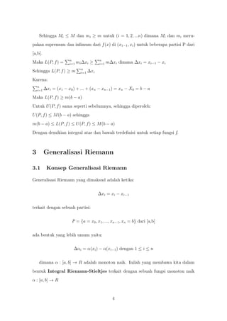 Sehingga Mi ≤ M dan mi ≥ m untuk (i = 1, 2, ...n) dimana Mi dan mi meru-
pakan supremum dan inﬁmum dari f (x) di (x1−1 , xi ) untuk beberapa partisi P dari
[a,b].
                       n                   n
Maka L(P, f ) =        i=1   mi ∆xi ≥      i=1   m∆xi dimana ∆xi = xi−1 − xi
                               n
Sehingga L(P, f ) ≥ m          i=1   ∆xi
Karena:
    n
    i=1   ∆xi = (x1 − x0 ) + ... + (xn − xn−1 ) = xn − X0 = b − a
Maka L(P, f ) ≥ m(b − a)
Untuk U (P, f ) sama seperti sebelumnya, sehingga diperoleh:
U (P, f ) ≤ M (b − a) sehingga
m(b − a) ≤ L(P, f ) ≤ U (P, f ) ≤ M (b − a)
Dengan demikian integral atas dan bawah terdeﬁnisi untuk setiap fungsi f.



3         Generalisasi Riemann

3.1        Konsep Generalisasi Riemann

Generalisasi Riemann yang dimaksud adalah ketika:


                                           ∆xi = xi − xi−1


terkait dengan sebuah partisi:


                        P = {a = x0 , x1 , ..., xn−1 , xn = b} dari [a,b]


ada bentuk yang lebih umum yaitu:


                         ∆αi = α(xi ) − α(xi−1 ) dengan 1 ≤ i ≤ n


     dimana α : [a, b] → R adalah monoton naik. Inilah yang membawa kita dalam
bentuk Integral Riemann-Stieltjes terkait dengan sebuah fungsi monoton naik
α : [a, b] → R



                                                    4
 