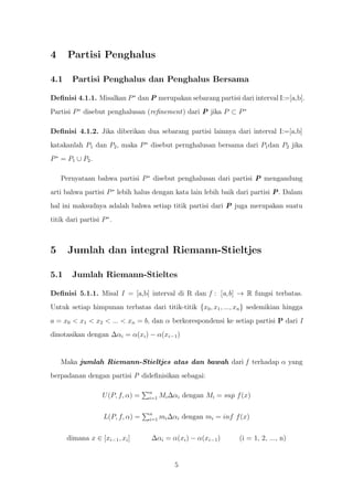 4     Partisi Penghalus

4.1     Partisi Penghalus dan Penghalus Bersama

Deﬁnisi 4.1.1. Misalkan P ∗ dan P merupakan sebarang partisi dari interval I:=[a,b].
Partisi P ∗ disebut penghalusan (reﬁnement) dari P jika P ⊂ P ∗

Deﬁnisi 4.1.2. Jika diberikan dua sebarang partisi lainnya dari interval I:=[a,b]
katakanlah P1 dan P2 , maka P ∗ disebut pernghalusan bersama dari P1 dan P2 jika
P ∗ = P1 ∪ P2 .

    Pernyataan bahwa partisi P ∗ disebut penghalusan dari partisi P mengandung
arti bahwa partisi P ∗ lebih halus dengan kata lain lebih baik dari partisi P. Dalam
hal ini maksudnya adalah bahwa setiap titik partisi dari P juga merupakan suatu
titik dari partisi P ∗ .



5     Jumlah dan integral Riemann-Stieltjes

5.1     Jumlah Riemann-Stieltes

Deﬁnisi 5.1.1. Misal I = [a,b] interval di R dan f : [a,b] → R fungsi terbatas.
Untuk setiap himpunan terbatas dari titik-titik {x0 , x1 , ..., xn } sedemikian hingga
a = x0 < x1 < x2 < ... < xn = b, dan α berkorespondensi ke setiap partisi P dari I
dinotasikan dengan ∆αi = α(xi ) − α(xi−1 )


    Maka jumlah Riemann-Stieltjes atas dan bawah dari f terhadap α yang
berpadanan dengan partisi P dideﬁnisikan sebagai:

                                    n
                    U (P, f, α) =   i=1   Mi ∆αi dengan Mi = sup f (x)

                                    n
                    L(P, f, α) =    i=1   mi ∆αi dengan mi = inf f (x)


      dimana x ∈ [xi−1 , xi ]       ∆αi = α(xi ) − α(xi−1 )       (i = 1, 2, ..., n)


                                              5
 