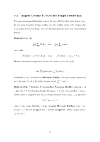 5.2       Integral Riemann-Stieltjes dari Fungsi Bernilai Real

Untuk menunjukkan keberadaan integral Riemann-Stieltjes dari suatu fungsi berni-
lai real yang berkaitan dengan jumlah atas dan jumlah bawah serta integral atas
dan integral bawah dari fungsi tersebut, diperlukan kondisi perlu dan cukup sebagai
berikut:

Deﬁnisi 5.2.1. Jika
                                    n                                        n
                            lim           Mi ∆αi      dan      lim               mi ∆αi
                           |P |→0                             |P |→0
                                    i=1                                  i=1

ada, maka

            b                                                       b
           a
                f (x)dαx = inf U (P, f, α)             dan         a
                                                                        f (x)dαx = sup L(P, f, α)

Dimana inﬁmum dan supremum diambil dari semua partisi dari [a,b].



                                           b                   b
                               Jika       a
                                               f (x)dα(x) =   a
                                                                   f (x)dα(x)


maka dikatakan f terintegralkan Riemann-Stieltjes terhadap α yang berpadanan
                                                                         b
di [a, b], atau f ∈ Rα [a, b], ditulis dengan notasi:                   a
                                                                             f (x)dα(x)

Deﬁnisi 5.2.2. f dikatakan terintegralkan Riemann-Stieltjes terhadap α di
I jika ada A ∈ R sedemikian hingga diberikan                        > 0 ada sebuah partisi P dari I,
untuk semua P penghalus dari P dan setiap pemilihan titik x ∈ [xi−1 , xi ], diperoleh

                                               |S(P, f, α) − A| <

Jika A ada, maka dikatakan sebagai integral Riemann-Stieltjes dari f ter-
hadap α. f disebut integran dan α disebut integrator. ditulis dengan notasi:
  b
 a
      f (x)dα(x)




                                                        6
 