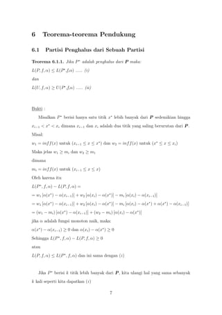 6      Teorema-teorema Pendukung

6.1       Partisi Penghalus dari Sebuah Partisi

Teorema 6.1.1. Jika P ∗ adalah penghalus dari P maka:
L(P, f, α) ≤ L(P∗ ,f,α) ..... (i)
dan
L(U, f, α) ≥ U (P∗ ,f,α) ..... (ii)



Bukti :
    Misalkan P ∗ berisi hanya satu titik x∗ lebih banyak dari P sedemikian hingga
xi−1 < x∗ < xi dimana xi−1 dan xi adalah dua titik yang saling berurutan dari P.
Misal:
w1 = inf f (x) untuk (xi−1 ≤ x ≤ x∗ ) dan w2 = inf f (x) untuk (x∗ ≤ x ≤ xi )
Maka jelas w1 ≥ mi dan w2 ≥ m1
dimana
mi = inf f (x) untuk (xi−1 ≤ x ≤ x)
Oleh karena itu
L(P ∗ , f, α) − L(P, f, α) =
= w1 [α(x∗ ) − α(xi−1 )] + w2 [α(xi ) − α(x∗ )] − mi [α(xi ) − α(xi−1 )]
= w1 [α(x∗ ) − α(xi−1 )] + w2 [α(xi ) − α(x∗ )] − mi [α(xi ) − α(x∗ ) + α(x∗ ) − α(xi−1 )]
= (w1 − mi ) [α(x∗ ) − α(xi−1 )] + (w2 − mi ) [α(xi ) − α(x∗ )]
jika α adalah fungsi monoton naik, maka:
α(x∗ ) − α(xi−1 ) ≥ 0 dan α(xi ) − α(x∗ ) ≥ 0
Sehingga L(P ∗ , f, α) − L(P, f, α) ≥ 0
atau
L(P, f, α) ≤ L(P ∗ , f, α) dan ini sama dengan (i )


    Jika P ∗ berisi k titik lebih banyak dari P, kita ulangi hal yang sama sebanyak
k kali seperti kita dapatkan (i )

                                            7
 