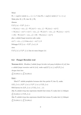 Misal:
W1 = supf (x) untuk (xi−1 ≤ x ≤ x∗ ) dan W2 = supf (x) untuk (x∗ ≤ x ≤ xi )
Maka jelas Mi ≥ W1 dan Mi ≥ W2
dimana
U (P, f, α) − U (P ∗ , f, α) =
= Mi [α(xi ) − α(xi−1 )] − W1 [α(x∗ ) − α(xi−1 )] − W2 [α(xi ) − α(x∗ )]
= Mi [α(xi ) − α(x∗ ) + α(x∗ ) − α(xi−1 )] − W1 [α(x∗ ) − α(xi−1 )] − W2 [α(xi ) − α(x∗ )]
= (Mi − W1 ) [α(x∗ ) − α(xi−1 )] + (Mi − W2 ) [α(xi ) − α(x∗ )]
jika α adalah fungsi monoton naik, maka:
α(x∗ ) − α(xi−1 ) ≥ 0 dan α(xi ) − α(x∗ ) ≥ 0
Sehingga U (P, f, α) − U (P ∗ , f, α) ≥ 0
atau
U (P, f, α) ≥ U (P ∗ , f, α) dan ini sama dengan (ii )




6.2       Fungsi Bernilai real

Teorema 6.2.1. Misalkan f adalah fungsi bernilai real yang terdeﬁnisi di [a,b] dan
α adalah fungsi monoton naik di [a,b], maka supL(P, f, α) ≤ inf U (P, f, α)
dengan kata lain:
  b                   b
 a
      f (x)dα(x) ≤   a
                          f (x)dα(x)

Bukti :
      Misal P ∗ adalah penghalus bersama dari dua partisi P1 dan P2 , maka:
L(P1 , f, α) ≤ L(P ∗ , f, α) ≤ U (P ∗ , f, α) ≤ U (P2 , f, α)
Oleh karena itu L(P1 , f, α) ≤ U (P2 , f, α) ....(i )
Jika P2 adalah tetap dan supremum diambil dari semua P1 maka dari (i ) didapat:
  b
 a
      f (x)dα(x) ≤ U (P2 , f, α)
Jika P1 adalah tetap dan supremum diambil dari semua P2 maka dari (i ) didapat:
  b                   b
 a
      f (x)dα(x) ≤   a
                          f (x)dα(x)



                                               8
 
