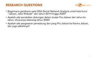 RESEARCH QUESTIONS
• Bagaimana gambaran peta SNA (Social Network Analysis) untuk kata kunci
“Jokowi, Joko Widodo” dari tahun 2014 hingga 2020?
• Apakah ada perubahan dukungan dalam cluster Pro Jokowi dari tahun ke
tahun, khususnya sekarang tahun 2020?
• Apakah ada pergeseran pendukung dari yang Pro Jokowi ke Kontra Jokowi,
dan juga sebaliknya?
2
 