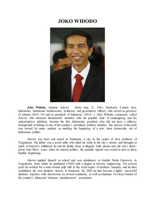 JOKO WIDODO
Joko Widodo, byname Jokowi (born June 21, 1961, Surakarta, Central Java,
Indonesia), Indonesian businessman, politician, and government official, who served as governor
of Jakarta (2012–14) and as president of Indonesia (2014– ). Joko Widodo, commonly called
Jokowi, who attracted international attention with his populist style of campaigning and his
anticorruption platform, became the first Indonesian president who did not have a military
background or belong to one of the country’s prominent political families. His success at the polls
was viewed by many analysts as marking the beginning of a new, more democratic era of
Indonesian politics.
Jokowi was born and raised in Surakarta, a city in the centre of Java northeast of
Yogyakarta. His father was a wood seller who plied his trade in the city’s streets, and througho ut
much of Jokowi’s childhood he and his family lived in illegally built shacks near the city’s flood-
prone Solo River. Later, when he entered politics, his populist appeal was rooted in part to those
humble beginnings.
Jokowi applied himself at school and won admittance to Gadjah Mada University in
Yogyakarta, from which he graduated (1985) with a degree in forestry engineering. For several
years he worked for a state-owned pulp mill in the Aceh region of northern Sumatra, and he later
established his own furniture factory in Surakarta. By 2002 he had become a highly successful
furniture exporter, with showrooms on several continents, as well as chairman of a local branch of
the country’s influential furniture manufacturers’ association.
 