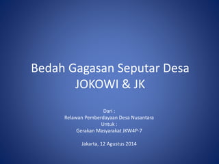 Bedah Gagasan Seputar Desa 
JOKOWI & JK 
Dari : 
Relawan Pemberdayaan Desa Nusantara 
Untuk : 
Gerakan Masyarakat JKW4P-7 
Jakarta, 12 Agustus 2014 
 