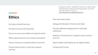 Ethics
Use data to benefit learners
Provide accurate and timely data
Ensure accuracy and validity of analyzed results
Offer opportunities to correct data and analysis
Ensure results are comprehensible to end users
Present data/results in a way that supports
learning
24
Gain informed consent
Safeguard individuals' interests and rights
Provide additional safeguards for vulnerable
individuals
Publicize mechanisms for complaint and correction
of errors
Share insights and findings across digital divides
Comply with the law
Ferguson, R., Hoel, T., Scheffel, M., Drachsler, H. (2016). Guest
editorial: Ethics and privacy in learning analytics. Journal of
Learning Analytics, 3 (1), 5–15.
http://dx.doi.org/10.18608/jla.2016.31.2
 