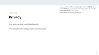 Privacy
Anonymize and de-identify individuals
Provide additional safeguards for sensitive data
26
Ferguson, R., Hoel, T., Scheffel, M., Drachsler, H. (2016). Guest
editorial: Ethics and privacy in learning analytics. Journal of
Learning Analytics, 3 (1), 5–15.
http://dx.doi.org/10.18608/jla.2016.31.2
 