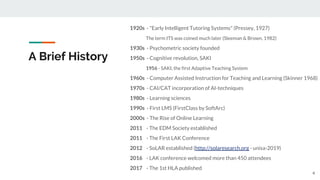 A Brief History
1920s - "Early Intelligent Tutoring Systems" (Pressey, 1927)
The term ITS was coined much later (Sleeman & Brown, 1982)
1930s - Psychometric society founded
1950s - Cognitive revolution, SAKI
1956 - SAKI, the first Adaptive Teaching System
1960s - Computer Assisted Instruction for Teaching and Learning (Skinner 1968)
1970s - CAI/CAT incorporation of AI-techniques
1980s - Learning sciences
1990s - First LMS (FirstClass by SoftArc)
2000s - The Rise of Online Learning
2011 - The EDM Society established
2011 - The First LAK Conference
2012 - SoLAR established (http://solaresearch.org - unisa-2019)
2016 - LAK conference welcomed more than 450 attendees
2017 - The 1st HLA published
4
 
