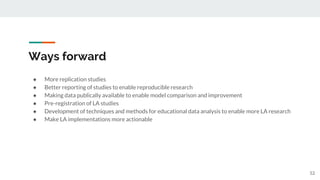 Ways forward
● More replication studies
● Better reporting of studies to enable reproducible research
● Making data publically available to enable model comparison and improvement
● Pre-registration of LA studies
● Development of techniques and methods for educational data analysis to enable more LA research
● Make LA implementations more actionable
52
 