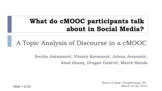 Slide 1 of 24
What do cMOOC participants talk
about in Social Media?
A Topic Analysis of Discourse in a cMOOC
Srećko Joksimović, Vitomir Kovanović, Jelena Jovanović,
Amal Zouaq, Dragan Gašević, Marek Hatala
Marist College, Poughkeepsie, NY
March 16-20, 2015
 