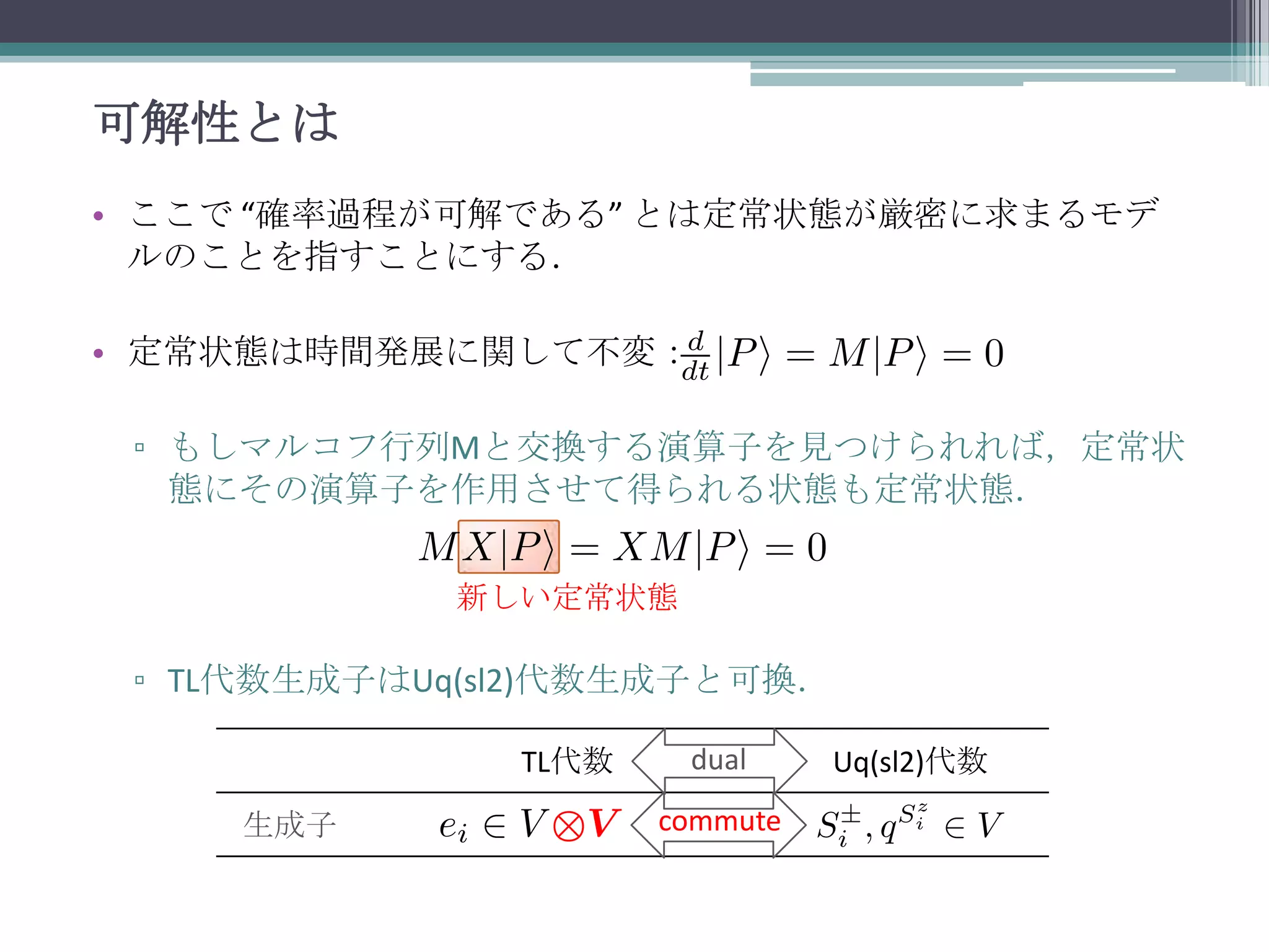 可解性とは
• ここで “確率過程が可解である” とは定常状態が厳密に求まるモデ
ルのことを指すことにする．

• 定常状態は時間発展に関して不変：
▫ もしマルコフ行列Mと交換する演算子を見つけられれば，定常状
態にその演算子を作用させて得られる状態も定常状態．
新しい定常状態

▫ TL代数生成子はUq(sl2)代数生成子と可換．
TL代数
生成子

dual
commute

Uq(sl2)代数

 