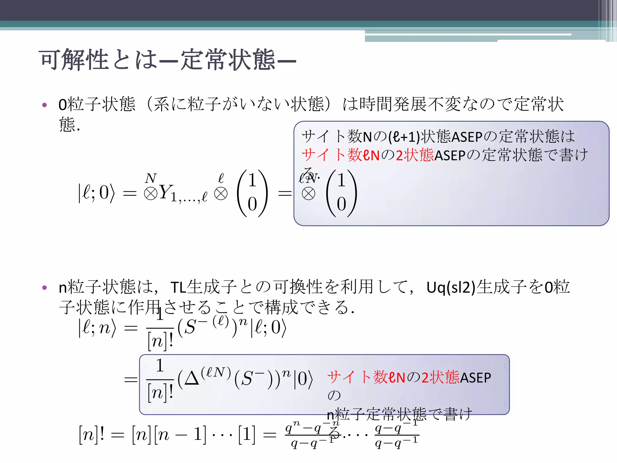 可解性とは—定常状態—
• 0粒子状態（系に粒子がいない状態）は時間発展不変なので定常状
態．

サイト数Nの(ℓ+1)状態ASEPの定常状態は
サイト数ℓNの2状態ASEPの定常状態で書け
る．

• n粒子状態は，TL生成子との可換性を利用して，Uq(sl2)生成子を0粒
子状態に作用させることで構成できる．

サイト数ℓNの2状態ASEP
の
n粒子定常状態で書け
る．

 