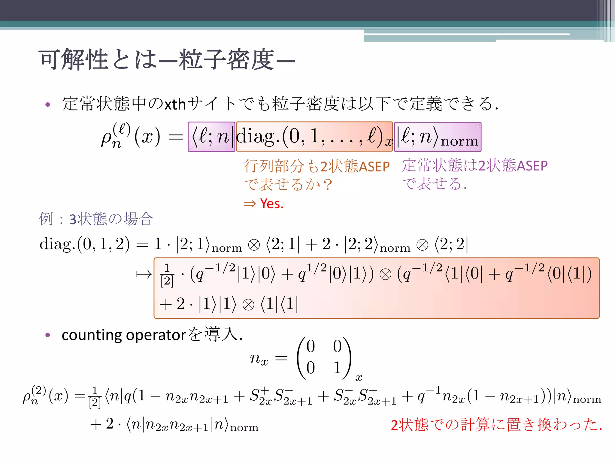 可解性とは—粒子密度—
• 定常状態中のxthサイトでも粒子密度は以下で定義できる．

例：3状態の場合

行列部分も2状態ASEP 定常状態は2状態ASEP
で表せる．
で表せるか？
⇒ Yes.

• counting operatorを導入．

2状態での計算に置き換わった．

 