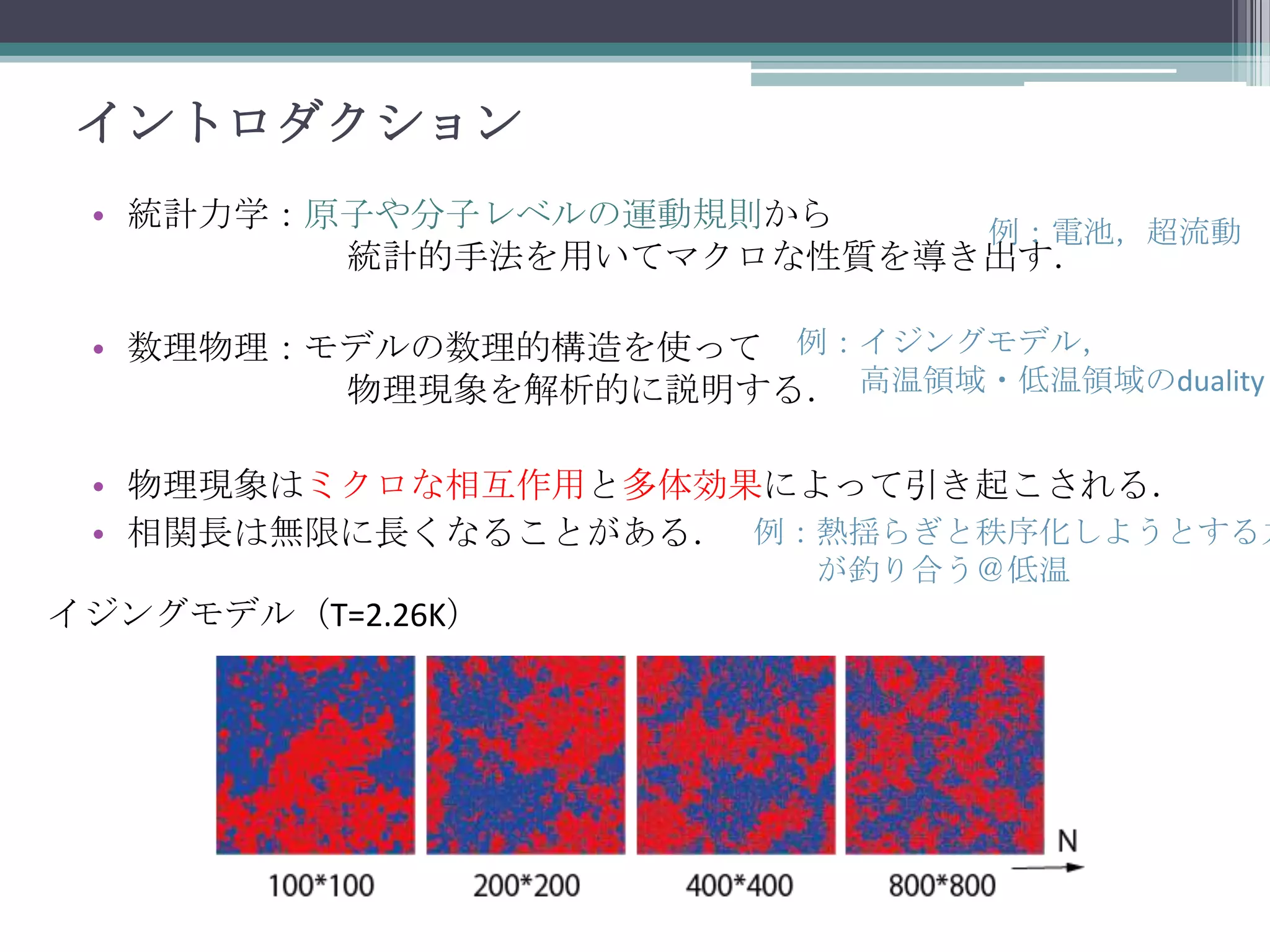 イントロダクション
• 統計力学：原子や分子レベルの運動規則から
例：電池，超流動
統計的手法を用いてマクロな性質を導き出す．
• 数理物理：モデルの数理的構造を使って 例：イジングモデル，
物理現象を解析的に説明する． 高温領域・低温領域のduality

• 物理現象はミクロな相互作用と多体効果によって引き起こされる．
• 相関長は無限に長くなることがある． 例：熱揺らぎと秩序化しようとする力
が釣り合う＠低温

イジングモデル（T=2.26K）

 