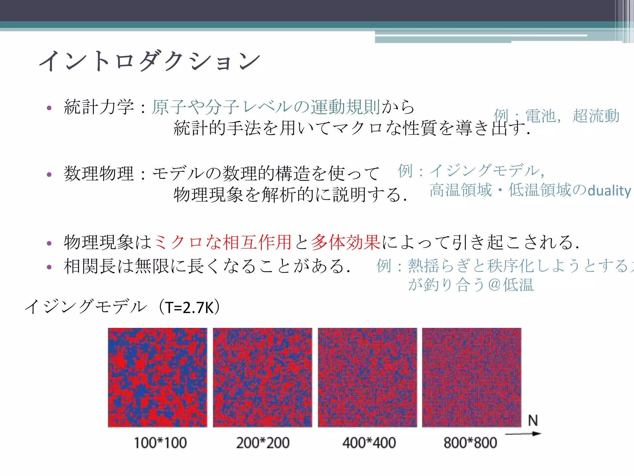 イントロダクション
• 統計力学：原子や分子レベルの運動規則から
例：電池，超流動
統計的手法を用いてマクロな性質を導き出す．
• 数理物理：モデルの数理的構造を使って 例：イジングモデル，
物理現象を解析的に説明する． 高温領域・低温領域のduality

• 物理現象はミクロな相互作用と多体効果によって引き起こされる．
• 相関長は無限に長くなることがある． 例：熱揺らぎと秩序化しようとする力
が釣り合う＠低温

イジングモデル（T=2.7K）

 